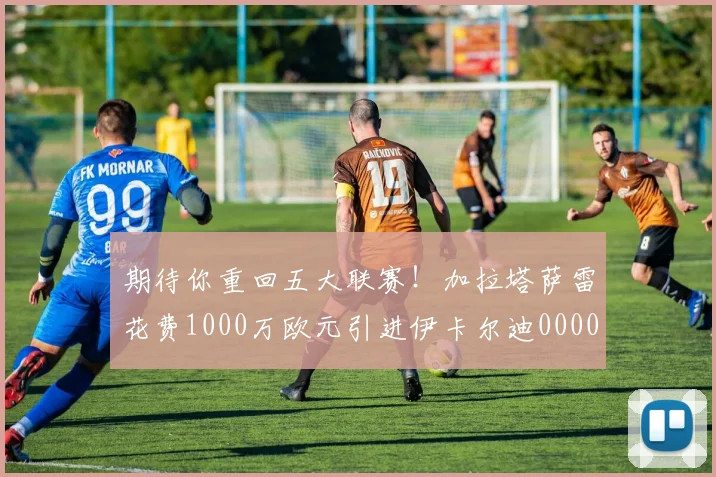 期待你重回五大联赛！加拉塔萨雷花费1000万欧元引进伊卡尔迪0000644