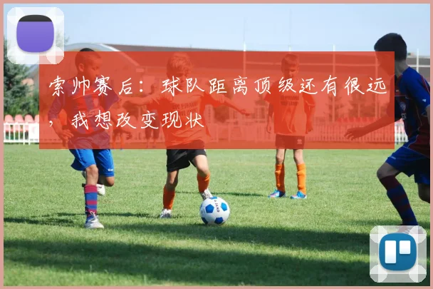 索帅赛后：球队距离顶级还有很远，我想改变现状