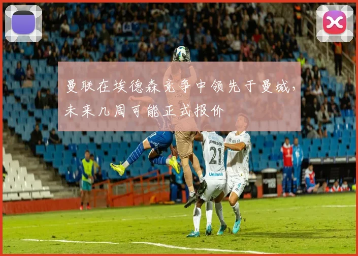 曼联在埃德森竞争中领先于曼城，未来几周可能正式报价