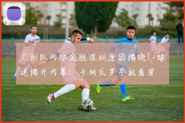 广州队两球完胜深圳原因揭晓！球迷揭开内幕：卡纳瓦罗早就看穿