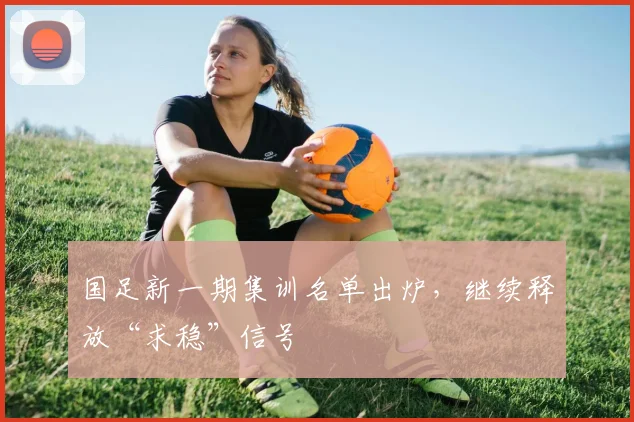 国足新一期集训名单出炉，继续释放“求稳”信号
