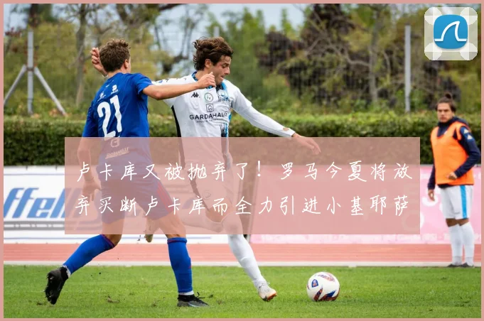卢卡库又被抛弃了！罗马今夏将放弃买断卢卡库而全力引进小基耶萨