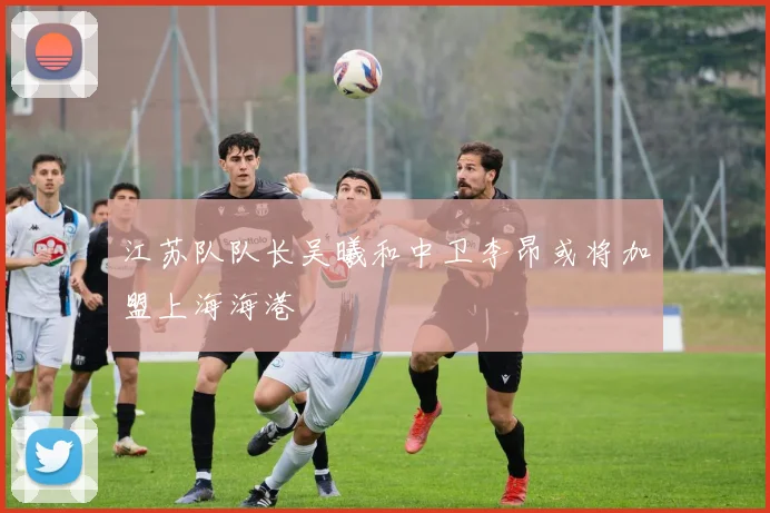 江苏队队长吴曦和中卫李昂或将加盟上海海港