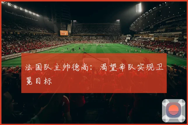 法国队主帅德尚：渴望率队实现卫冕目标