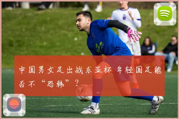 中国男女足出战东亚杯 年轻国足能否不“恐韩”？