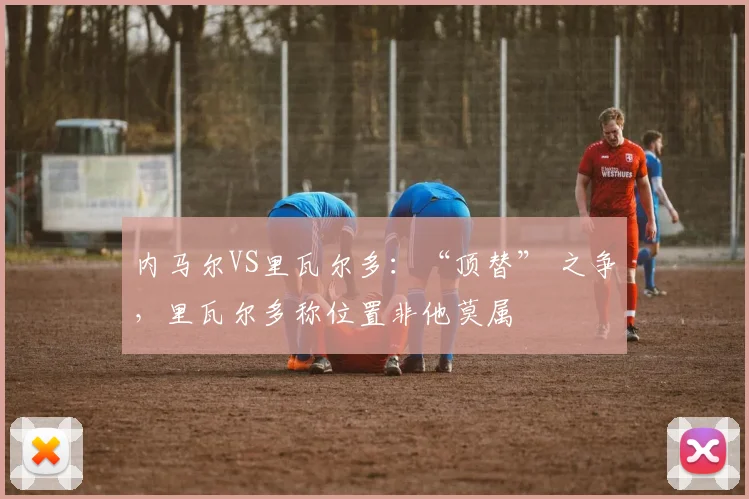内马尔VS里瓦尔多：“顶替” 之争，里瓦尔多称位置非他莫属