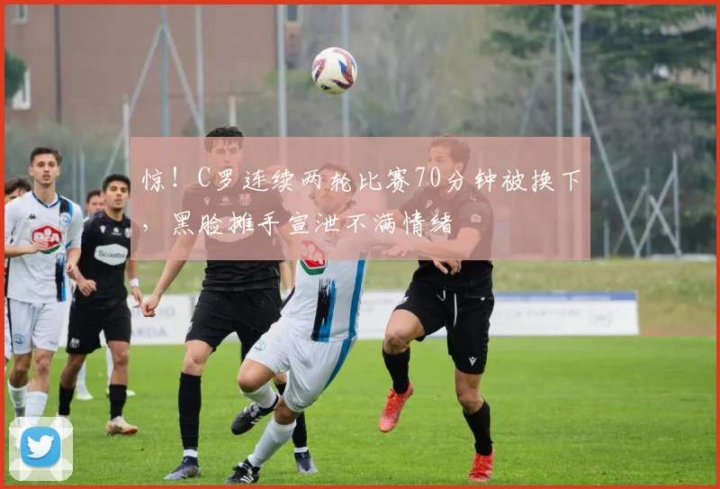 惊！C罗连续两轮比赛70分钟被换下，黑脸摊手宣泄不满情绪