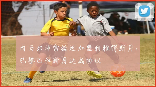 内马尔非常接近加盟利雅得新月，巴黎已和新月达成协议
