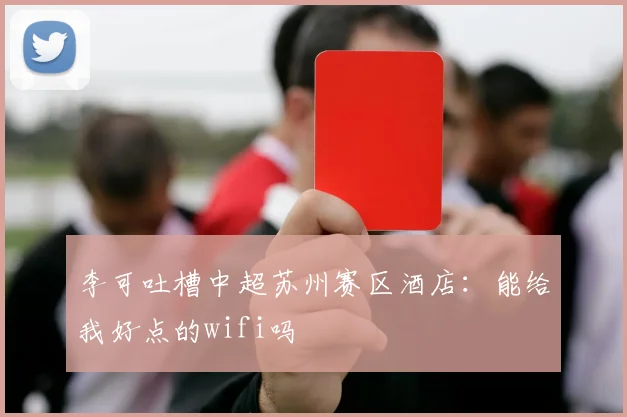李可吐槽中超苏州赛区酒店：能给我好点的wifi吗