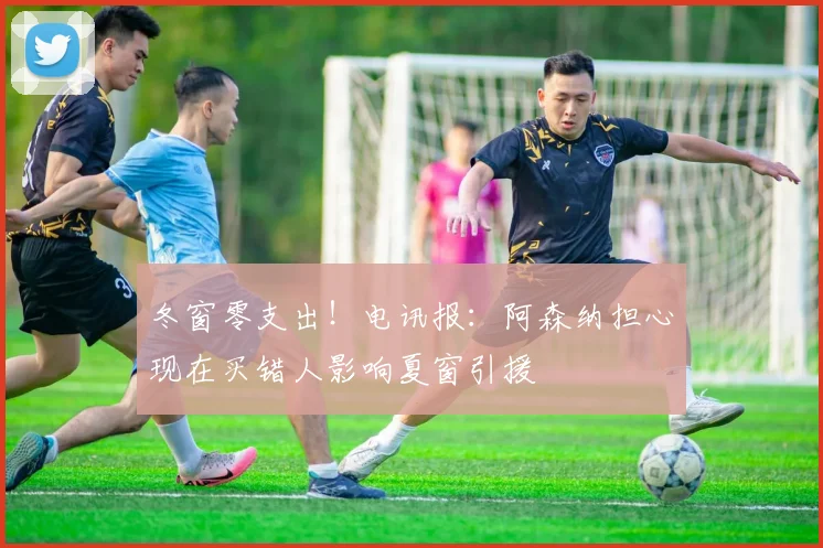 冬窗零支出！电讯报：阿森纳担心现在买错人影响夏窗引援