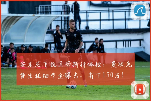 安东尼飞抵贝蒂斯待体检，曼联免费出租细节全曝光，省下150万！