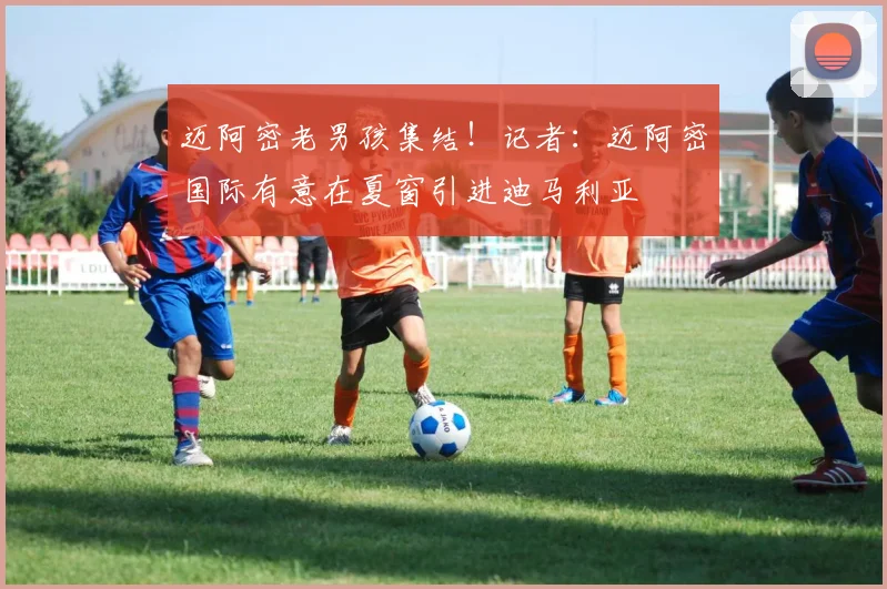 迈阿密老男孩集结！记者：迈阿密国际有意在夏窗引进迪马利亚