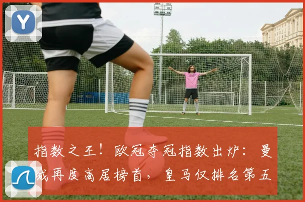 指数之王！欧冠夺冠指数出炉：曼城再度高居榜首，皇马仅排名第五