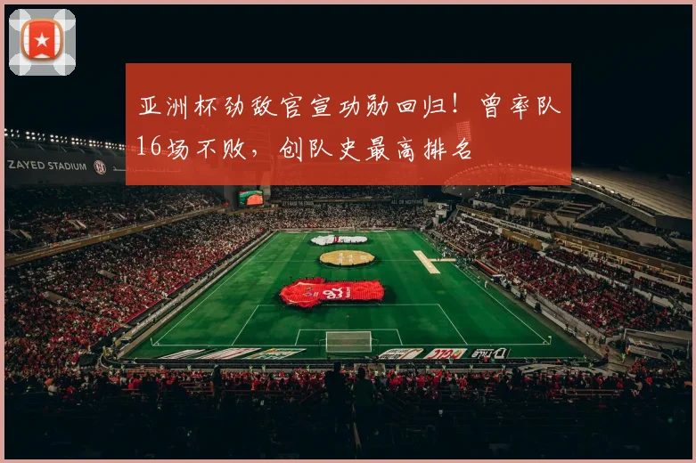 亚洲杯劲敌官宣功勋回归！曾率队16场不败，创队史最高排名