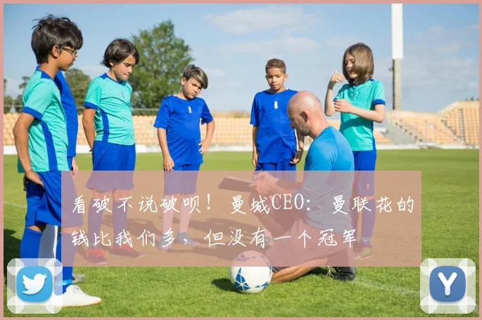 看破不说破呗！曼城CEO：曼联花的钱比我们多，但没有一个冠军