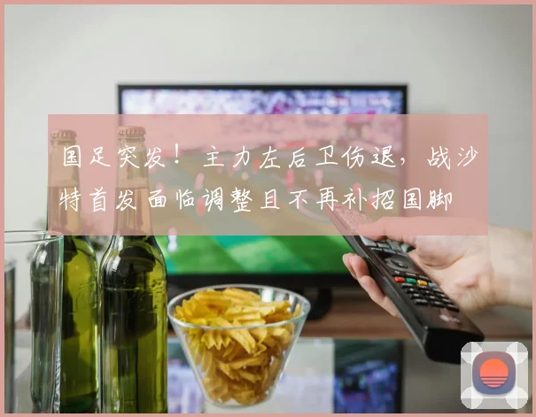 国足突发！主力左后卫伤退，战沙特首发面临调整且不再补招国脚