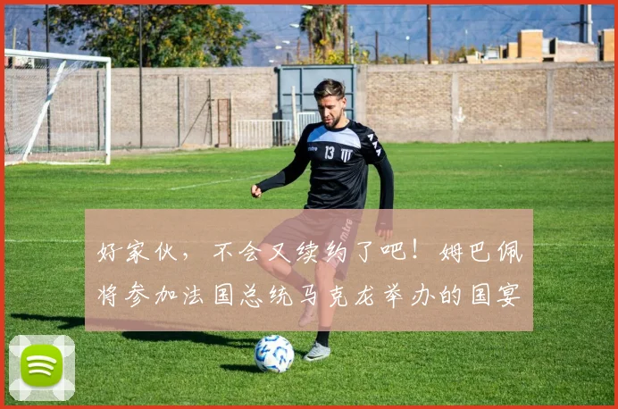 好家伙，不会又续约了吧！姆巴佩将参加法国总统马克龙举办的国宴