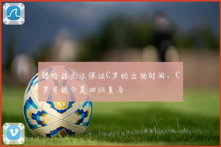 滕哈赫无法保证C罗的出场时间，C罗可能今夏回归皇马