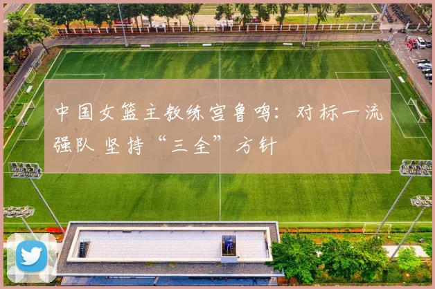中国女篮主教练宫鲁鸣：对标一流强队 坚持“三全”方针