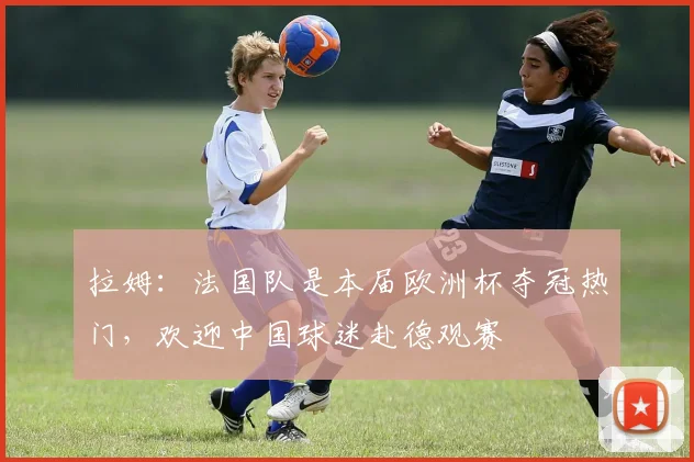 拉姆：法国队是本届欧洲杯夺冠热门，欢迎中国球迷赴德观赛