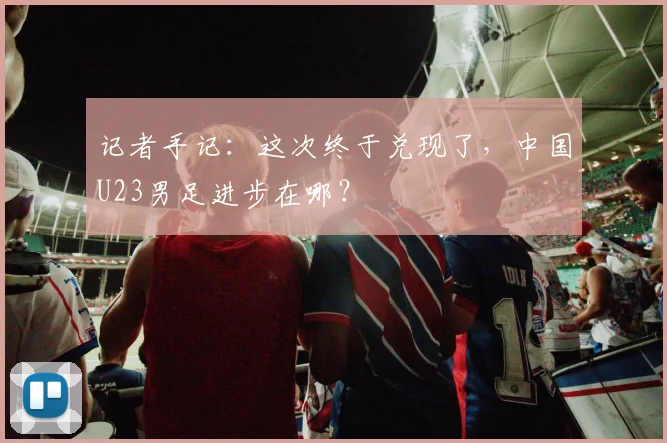 记者手记：这次终于兑现了，中国U23男足进步在哪？