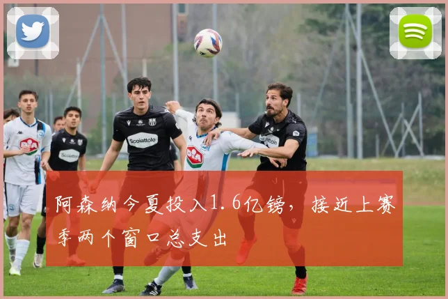 阿森纳今夏投入1.6亿镑，接近上赛季两个窗口总支出
