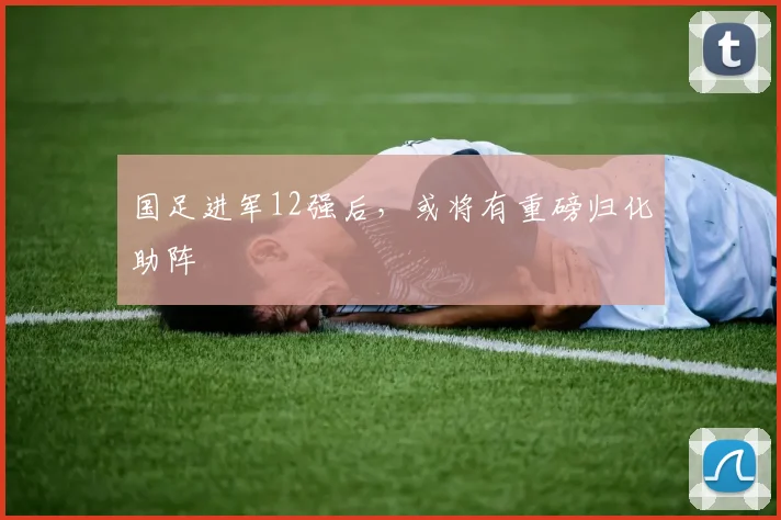 国足进军12强后，或将有重磅归化助阵