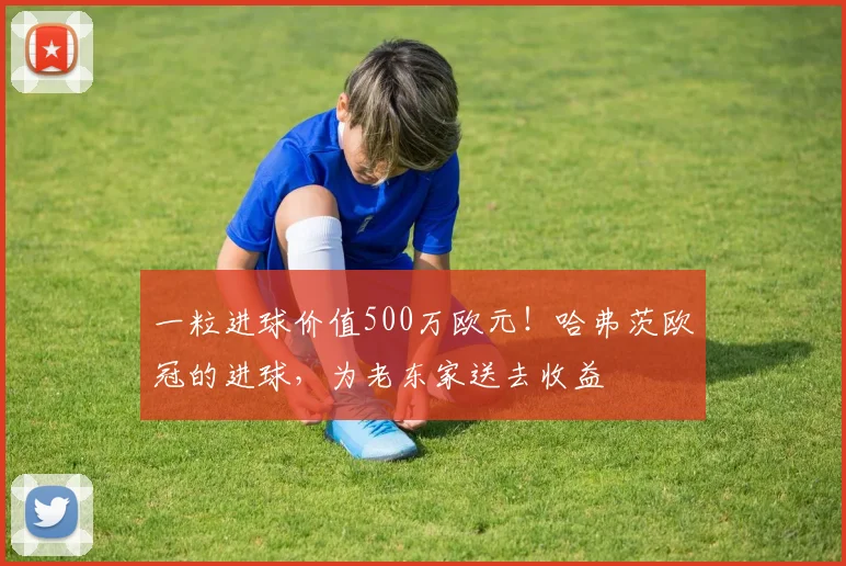 一粒进球价值500万欧元！哈弗茨欧冠的进球，为老东家送去收益