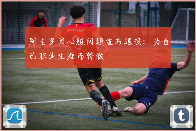 阿圭罗因心脏问题宣布退役：为自己职业生涯而骄傲