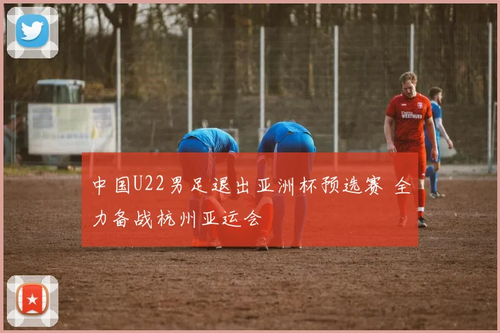 中国U22男足退出亚洲杯预选赛 全力备战杭州亚运会